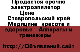 Продается срочно электроэпилятор  › Цена ­ 28 000 - Ставропольский край Медицина, красота и здоровье » Аппараты и тренажеры   
